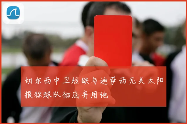 切尔西中卫短缺与迪萨西无关太阳报称球队彻底弃用他
