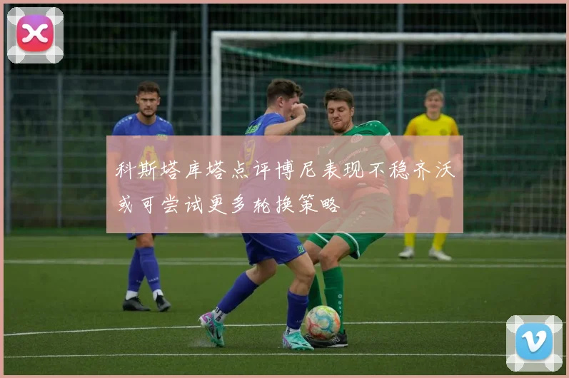 科斯塔库塔点评博尼表现不稳齐沃或可尝试更多轮换策略
