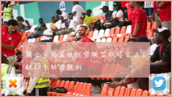骑士全场篮板优势明显双塔合力贡献23个助力胜利