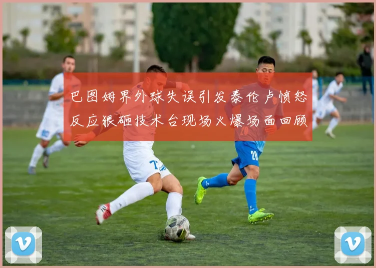 巴图姆界外球失误引发泰伦卢愤怒反应狠砸技术台现场火爆场面回顾