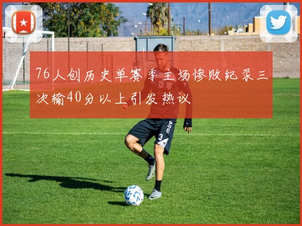 76人创历史单赛季主场惨败纪录三次输40分以上引发热议