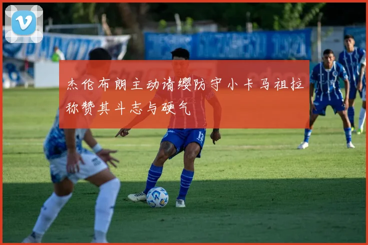 杰伦布朗主动请缨防守小卡马祖拉称赞其斗志与硬气