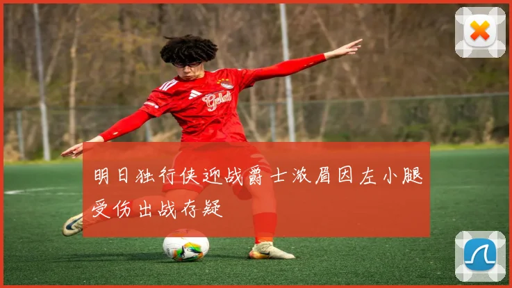 明日独行侠迎战爵士浓眉因左小腿受伤出战存疑
