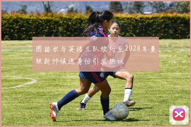 图赫尔与英格兰队续约至2028年曼联新帅候选身份引发热议