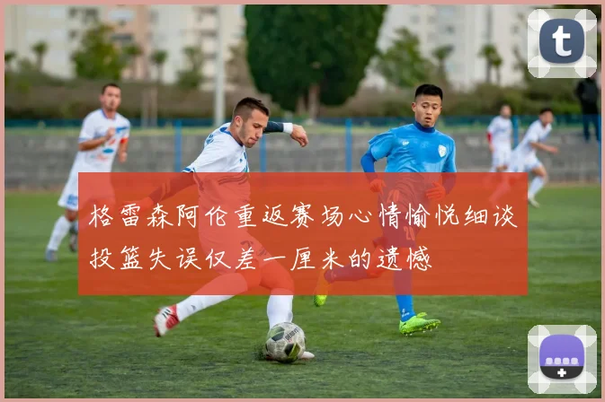 格雷森阿伦重返赛场心情愉悦细谈投篮失误仅差一厘米的遗憾