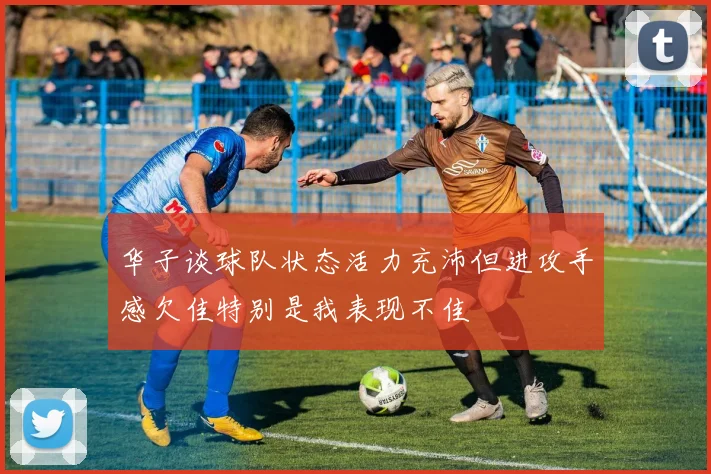 华子谈球队状态活力充沛但进攻手感欠佳特别是我表现不佳