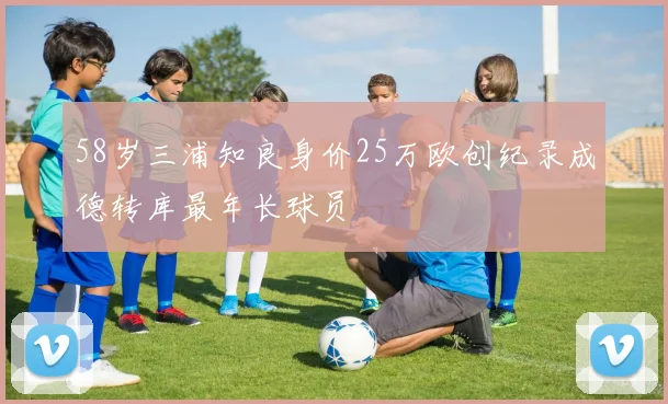 58岁三浦知良身价25万欧创纪录成德转库最年长球员