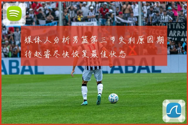 媒体人分析男篮第三节失利原因期待赵睿尽快恢复最佳状态