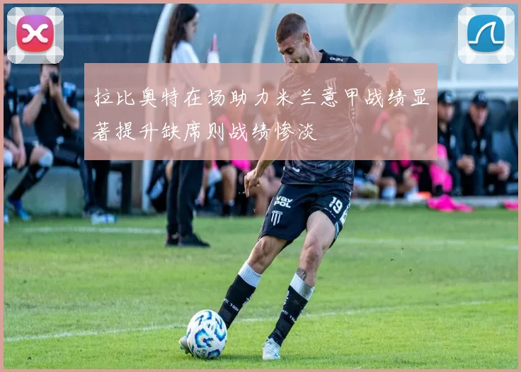拉比奥特在场助力米兰意甲战绩显著提升缺席则战绩惨淡