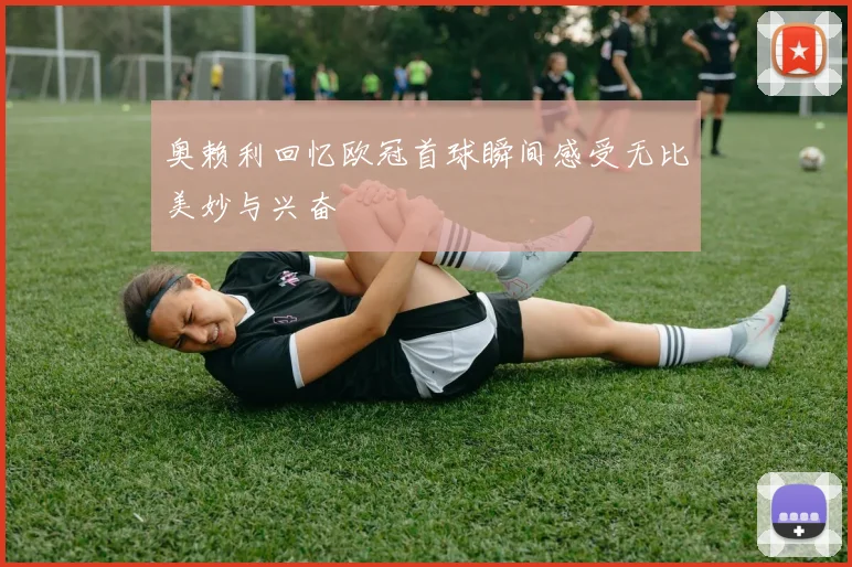 奥赖利回忆欧冠首球瞬间感受无比美妙与兴奋