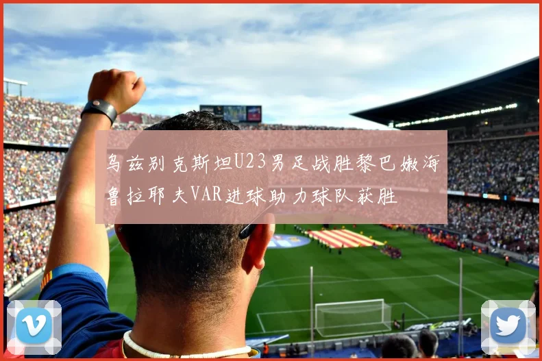 乌兹别克斯坦U23男足战胜黎巴嫩海鲁拉耶夫VAR进球助力球队获胜