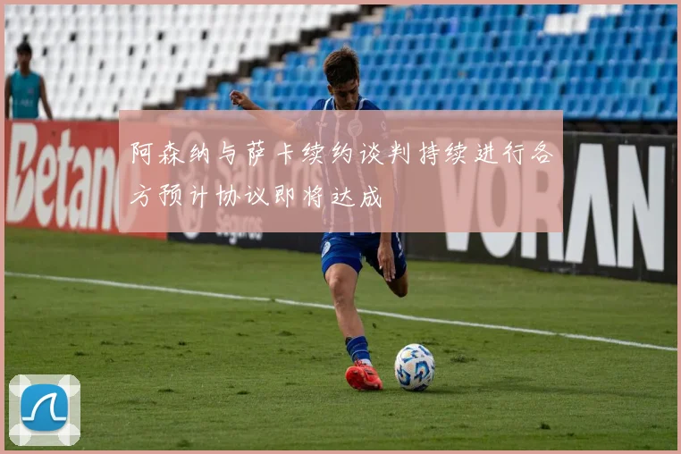 阿森纳与萨卡续约谈判持续进行各方预计协议即将达成