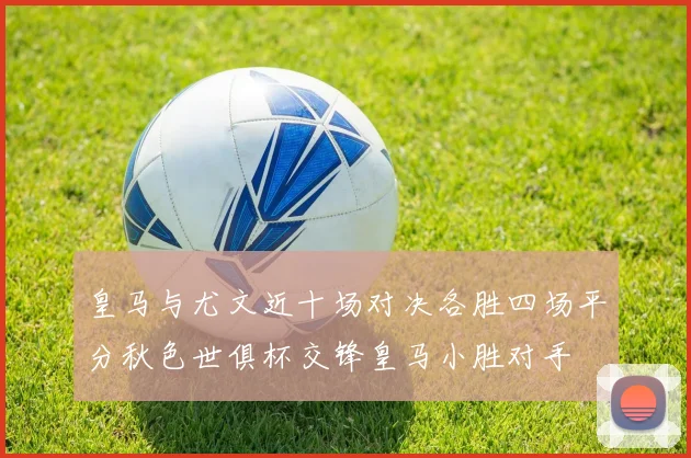 皇马与尤文近十场对决各胜四场平分秋色世俱杯交锋皇马小胜对手