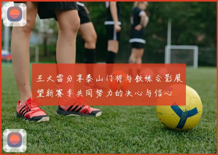 王大雷分享泰山门将与教练合影展望新赛季共同努力的决心与信心