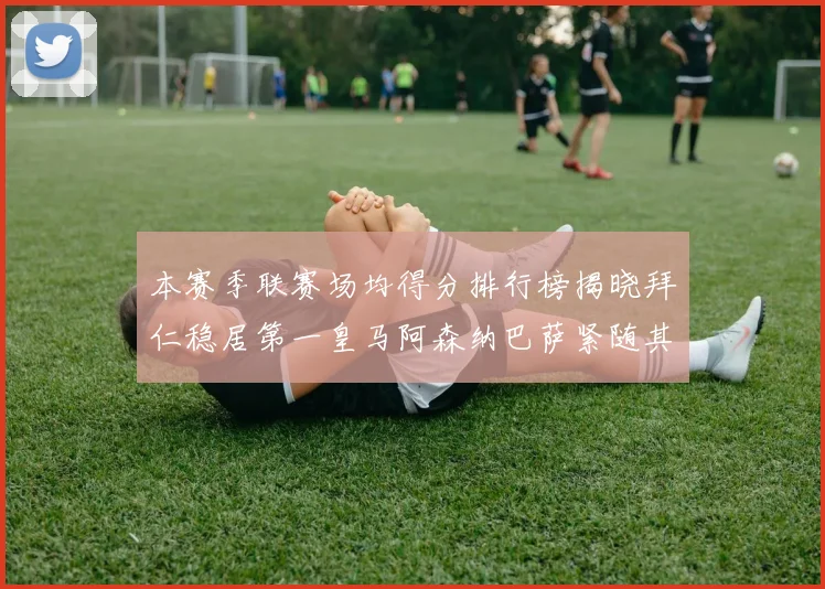 本赛季联赛场均得分排行榜揭晓拜仁稳居第一皇马阿森纳巴萨紧随其后