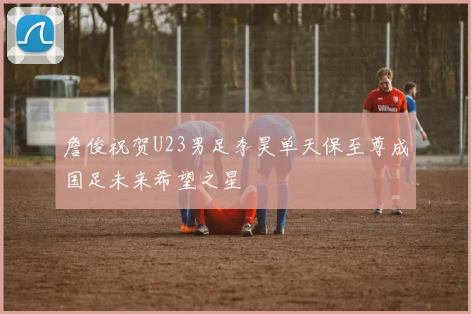 詹俊祝贺U23男足李昊单天保至尊成国足未来希望之星