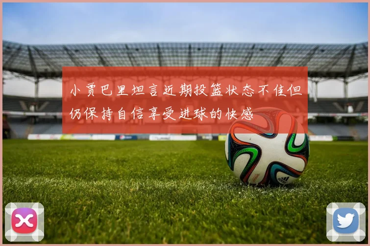 小贾巴里坦言近期投篮状态不佳但仍保持自信享受进球的快感