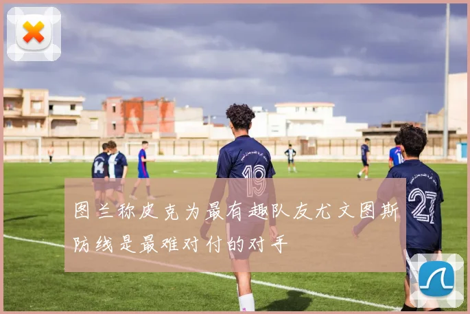 图兰称皮克为最有趣队友尤文图斯防线是最难对付的对手