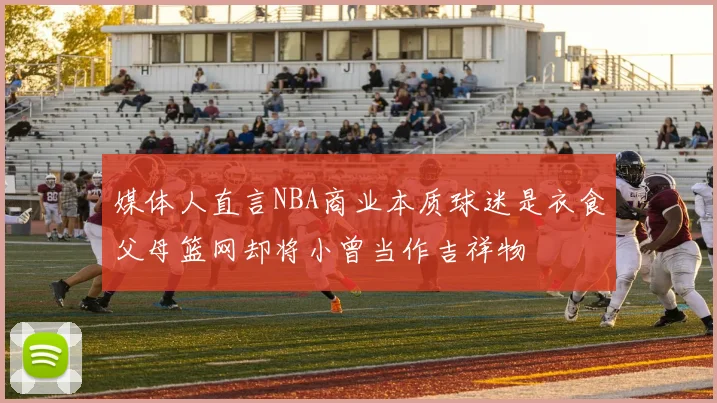 媒体人直言NBA商业本质球迷是衣食父母篮网却将小曾当作吉祥物