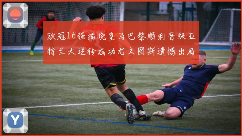 欧冠16强揭晓皇马巴黎顺利晋级亚特兰大逆转成功尤文图斯遗憾出局